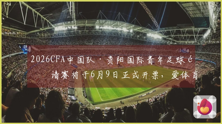 2026CFA中国队·贵阳国际青年足球邀请赛将于6月9日正式开票，爱体育与大麦联手推广