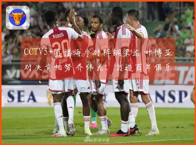 CCTV5+直播海牛对阵铜梁龙 叶博亚对决肯帕努 乔伟光：打造百年俱乐部